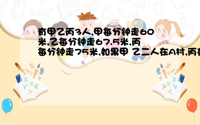 有甲乙丙3人,甲每分钟走60米,乙每分钟走67.5米,丙每分钟走75米,如果甲 乙二人在A村,丙在B村