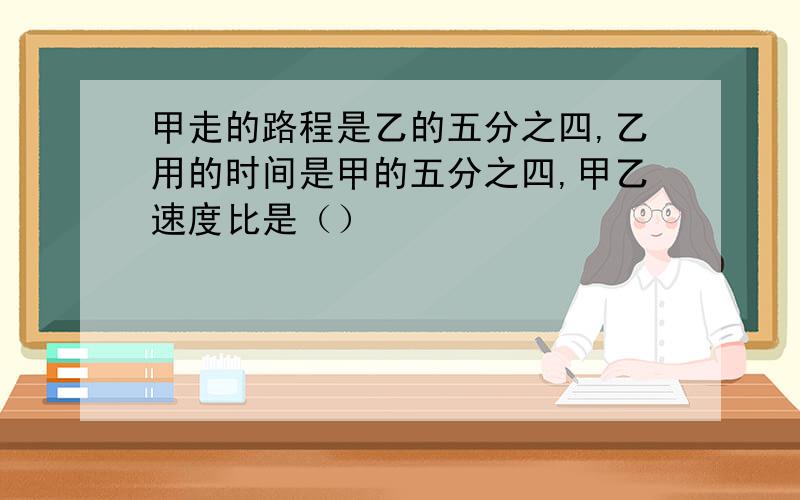 甲走的路程是乙的五分之四,乙用的时间是甲的五分之四,甲乙速度比是（）