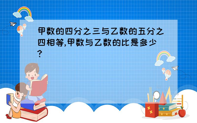 甲数的四分之三与乙数的五分之四相等,甲数与乙数的比是多少?