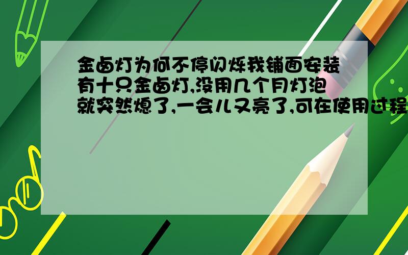 金卤灯为何不停闪烁我铺面安装有十只金卤灯,没用几个月灯泡就突然熄了,一会儿又亮了,可在使用过程中他不停的闪烁,闪得人眼花