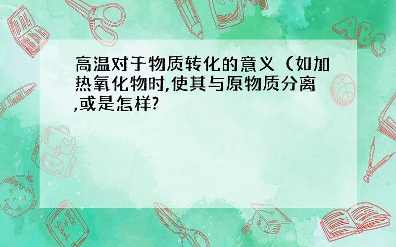 高温对于物质转化的意义（如加热氧化物时,使其与原物质分离,或是怎样?