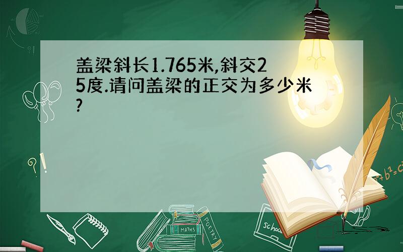 盖梁斜长1.765米,斜交25度.请问盖梁的正交为多少米?