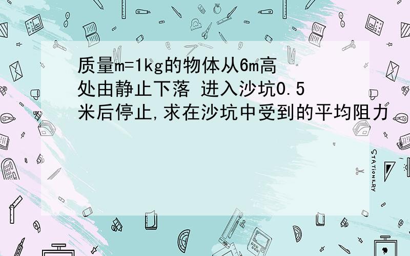 质量m=1kg的物体从6m高处由静止下落 进入沙坑0.5米后停止,求在沙坑中受到的平均阻力