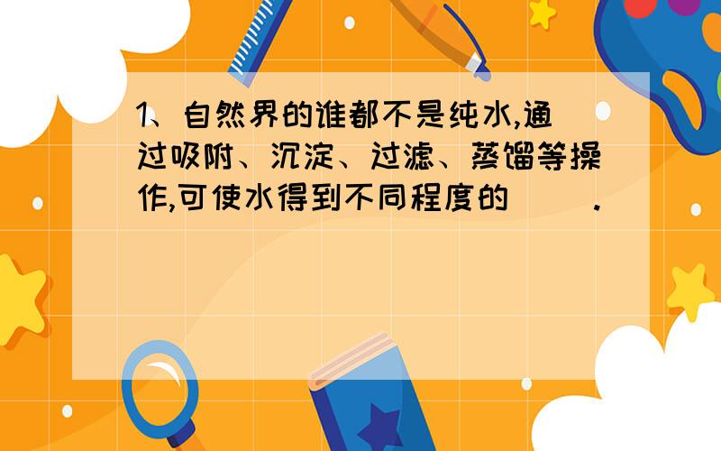 1、自然界的谁都不是纯水,通过吸附、沉淀、过滤、蒸馏等操作,可使水得到不同程度的（ ）.