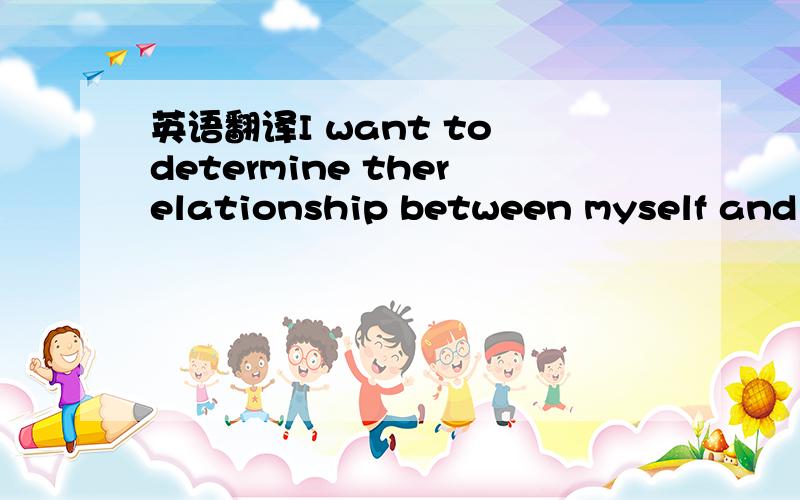 英语翻译I want to determine therelationship between myself and t