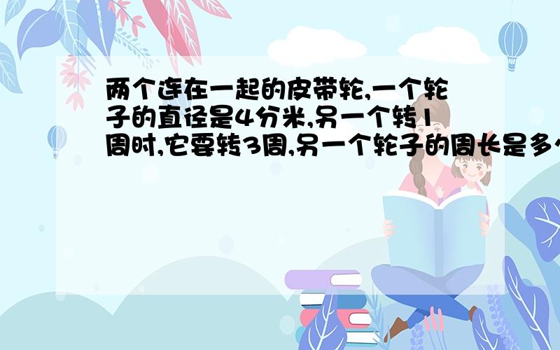 两个连在一起的皮带轮,一个轮子的直径是4分米,另一个转1周时,它要转3周,另一个轮子的周长是多少分米