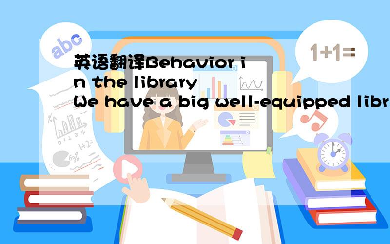 英语翻译Behavior in the library We have a big well-equipped libr