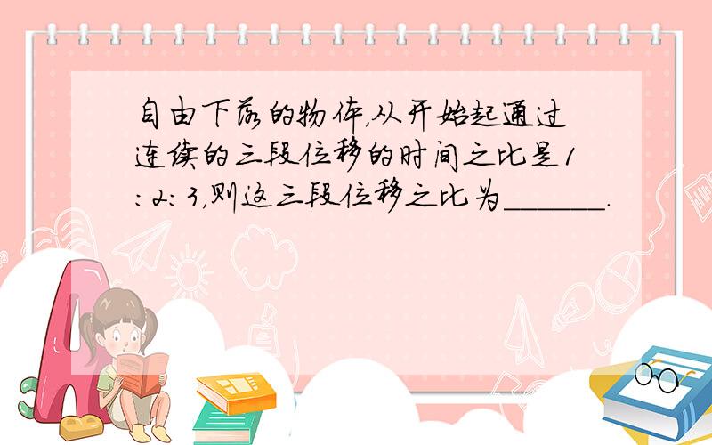 自由下落的物体，从开始起通过连续的三段位移的时间之比是1：2：3，则这三段位移之比为______．