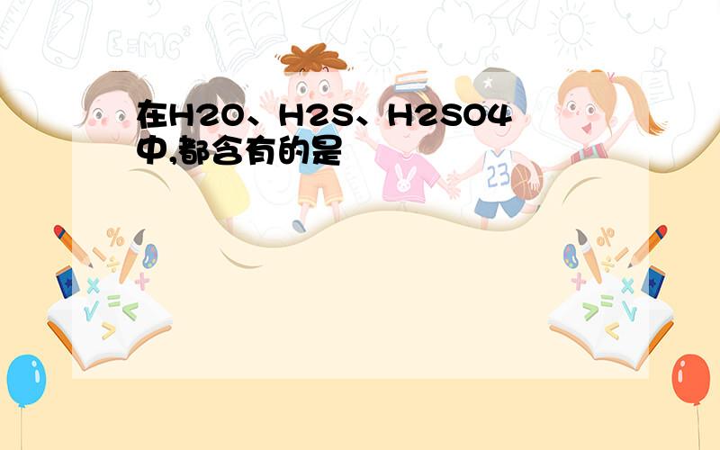 在H2O、H2S、H2SO4中,都含有的是