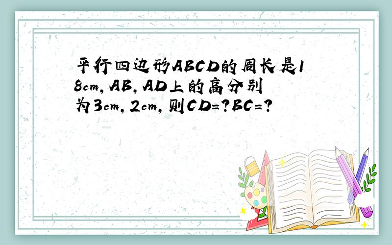 平行四边形ABCD的周长是18cm,AB,AD上的高分别为3cm,2cm,则CD=?BC=?