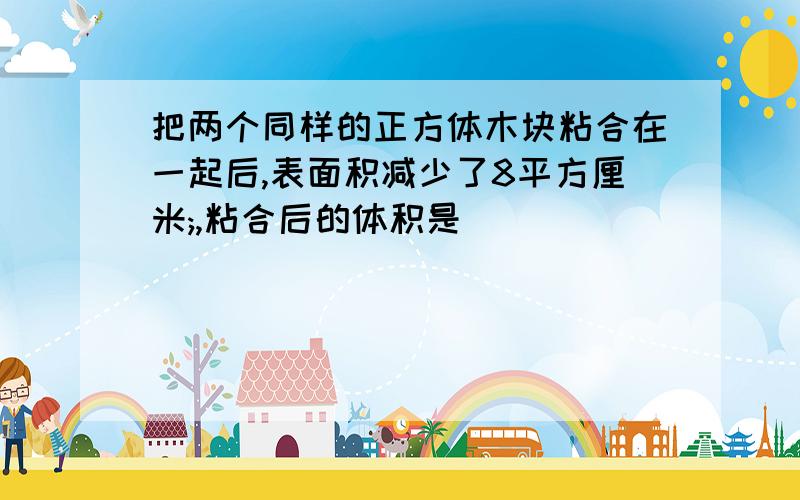 把两个同样的正方体木块粘合在一起后,表面积减少了8平方厘米;,粘合后的体积是