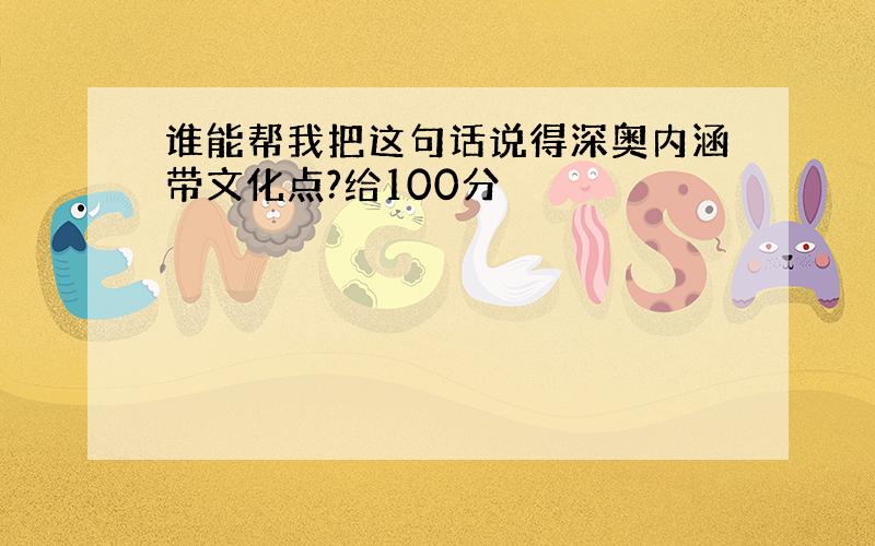 谁能帮我把这句话说得深奥内涵带文化点?给100分