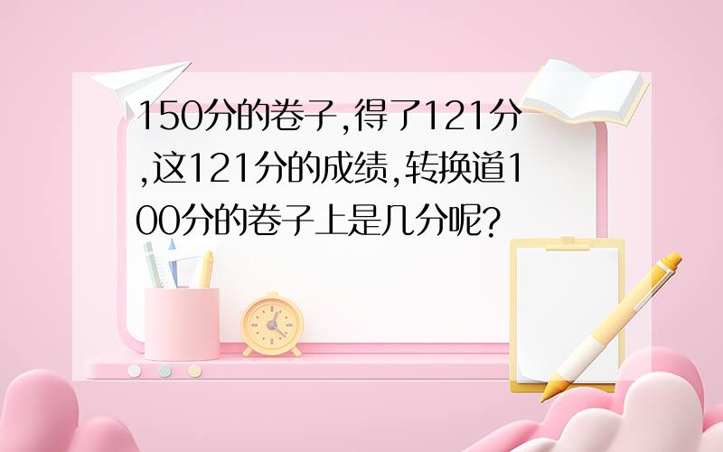 150分的卷子,得了121分,这121分的成绩,转换道100分的卷子上是几分呢?