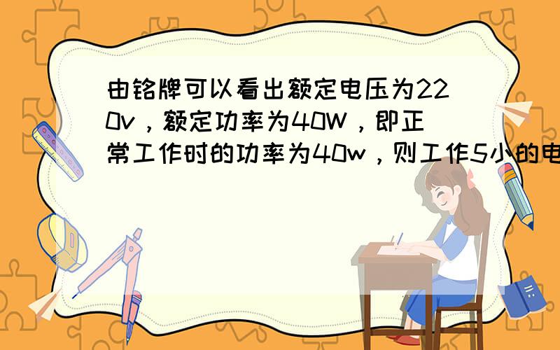 由铭牌可以看出额定电压为220v，额定功率为40W，即正常工作时的功率为40w，则工作5小的电能为：W=40W×5h=