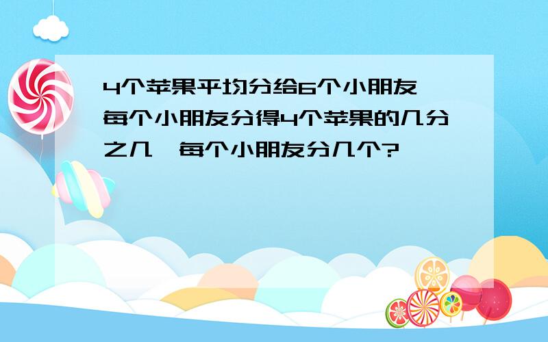 4个苹果平均分给6个小朋友,每个小朋友分得4个苹果的几分之几,每个小朋友分几个?