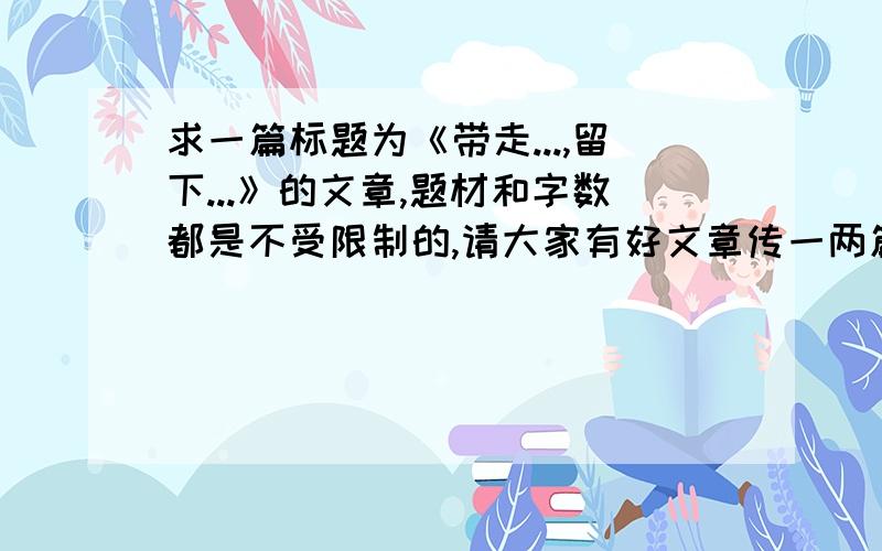 求一篇标题为《带走...,留下...》的文章,题材和字数都是不受限制的,请大家有好文章传一两篇给我吧.