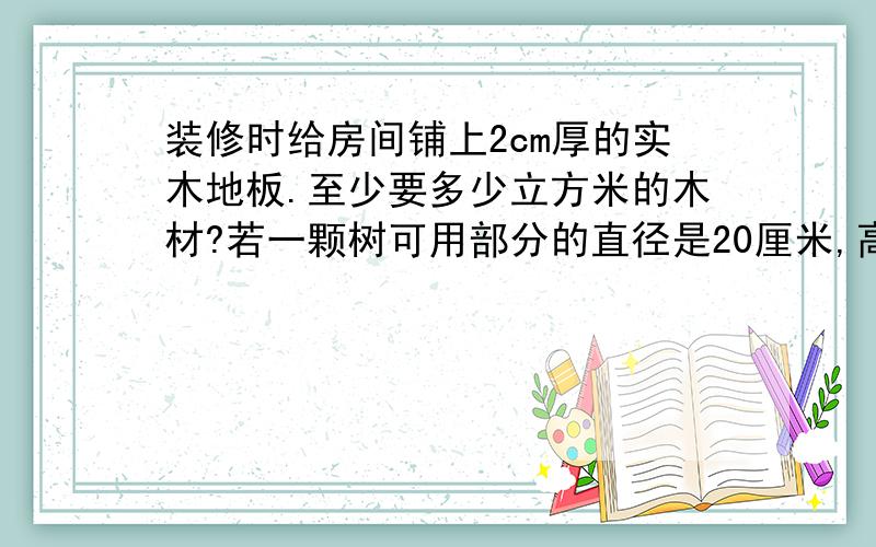 装修时给房间铺上2cm厚的实木地板.至少要多少立方米的木材?若一颗树可用部分的直径是20厘米,高约5米,