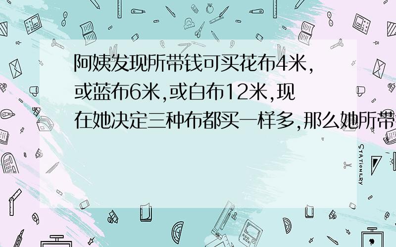 阿姨发现所带钱可买花布4米,或蓝布6米,或白布12米,现在她决定三种布都买一样多,那么她所带钱各可买几