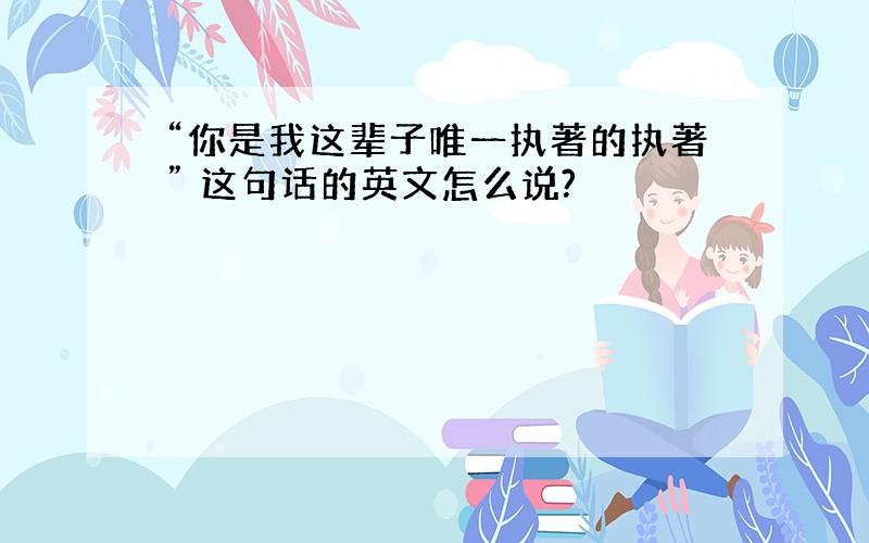 “你是我这辈子唯一执著的执著” 这句话的英文怎么说?