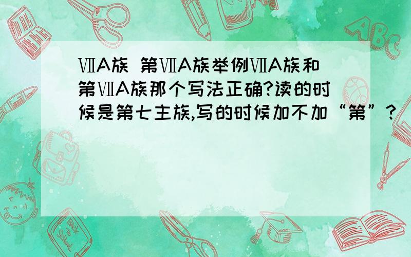 ⅦA族 第ⅦA族举例ⅦA族和第ⅦA族那个写法正确?读的时候是第七主族,写的时候加不加“第”?