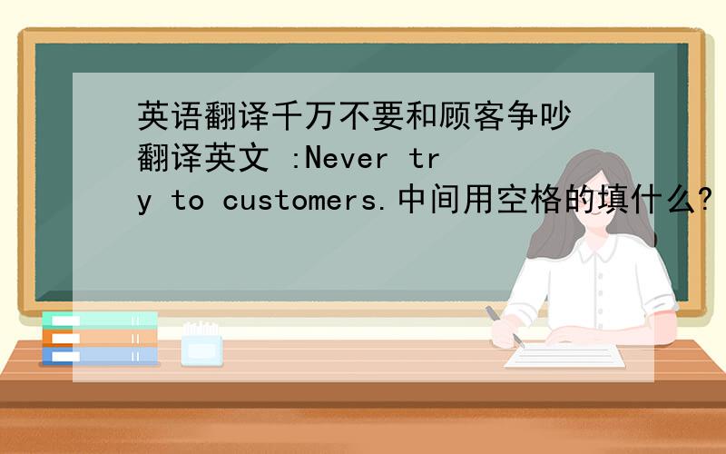 英语翻译千万不要和顾客争吵 翻译英文 :Never try to customers.中间用空格的填什么?