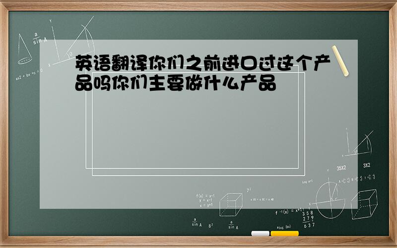 英语翻译你们之前进口过这个产品吗你们主要做什么产品