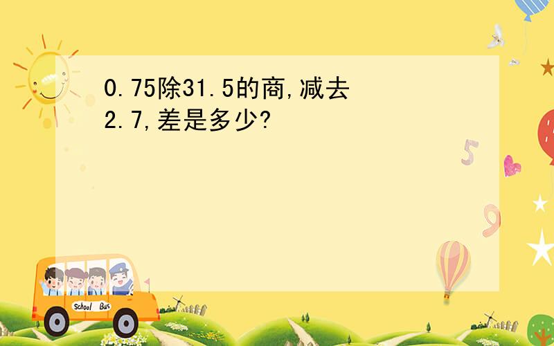 0.75除31.5的商,减去2.7,差是多少?