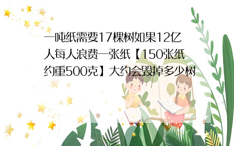 一吨纸需要17棵树如果12亿人每人浪费一张纸【150张纸约重500克】大约会毁掉多少树