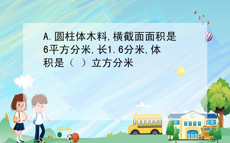 A.圆柱体木料,横截面面积是6平方分米,长1.6分米,体积是（ ）立方分米