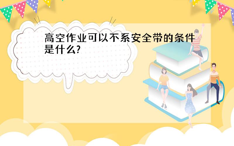 高空作业可以不系安全带的条件是什么?