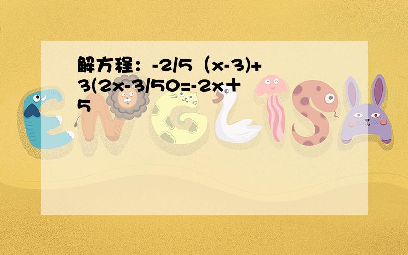 解方程：-2/5（x-3)+3(2x-3/50=-2x＋5