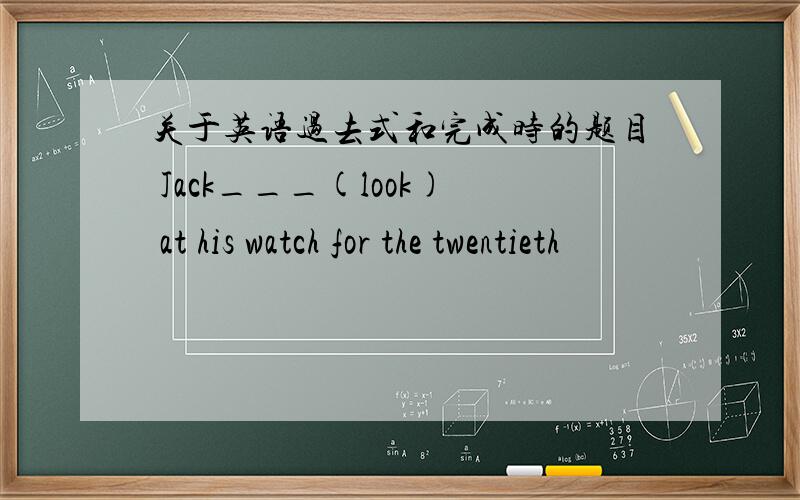 关于英语过去式和完成时的题目 Jack___(look) at his watch for the twentieth