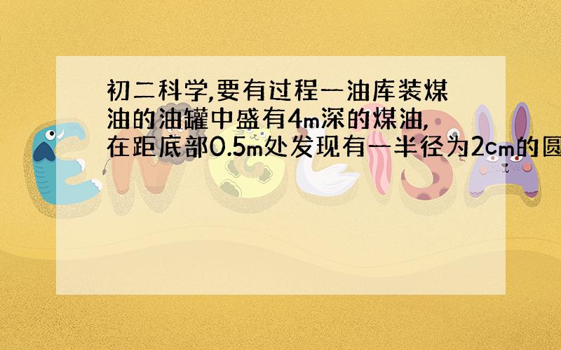 初二科学,要有过程一油库装煤油的油罐中盛有4m深的煤油,在距底部0.5m处发现有一半径为2cm的圆形漏油孔．求：要堵住这