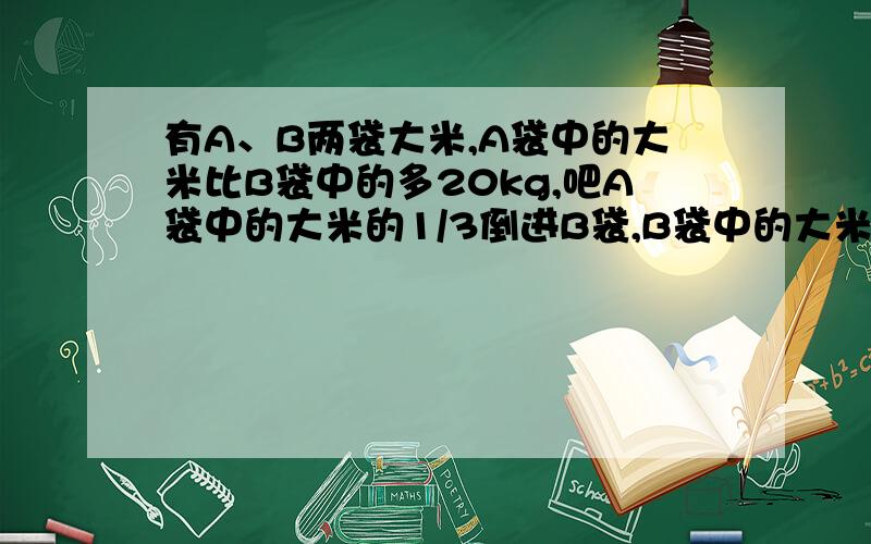 有A、B两袋大米,A袋中的大米比B袋中的多20kg,吧A袋中的大米的1/3倒进B袋,B袋中的大米就比A袋中的大米