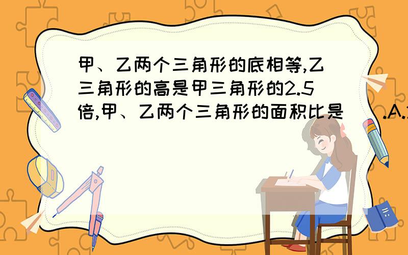 甲、乙两个三角形的底相等,乙三角形的高是甲三角形的2.5倍,甲、乙两个三角形的面积比是（）.A.2.5:1 B.2:5