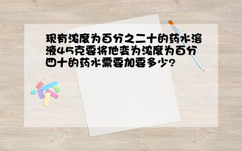 现有浓度为百分之二十的药水溶液45克要将他变为浓度为百分四十的药水需要加要多少?