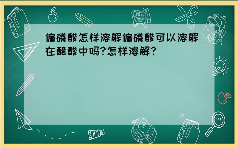 偏磷酸怎样溶解偏磷酸可以溶解在醋酸中吗?怎样溶解?