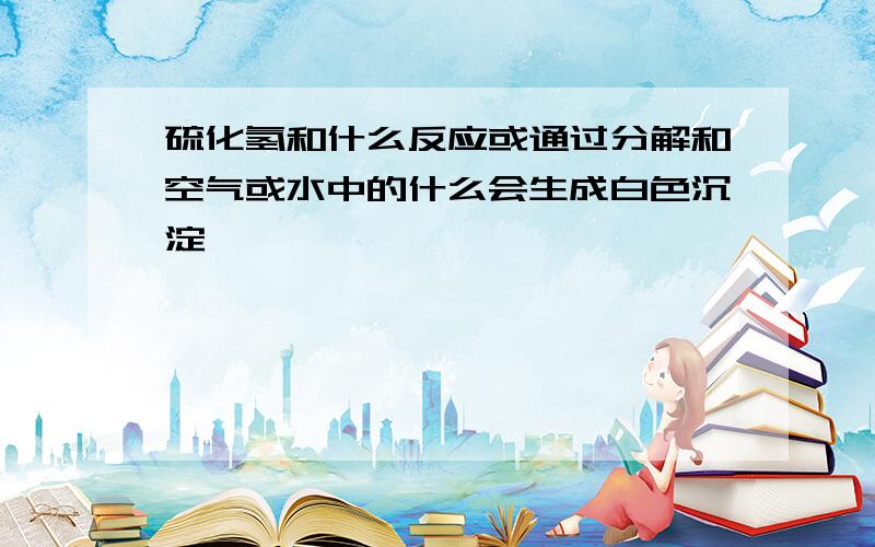 硫化氢和什么反应或通过分解和空气或水中的什么会生成白色沉淀