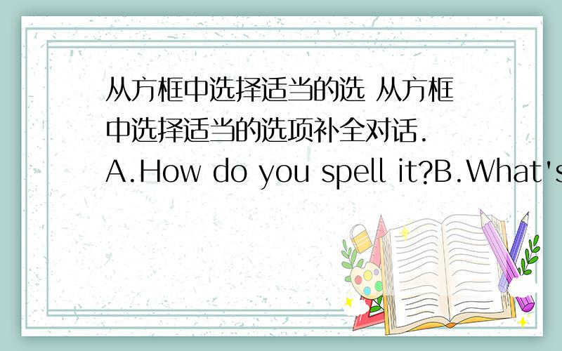 从方框中选择适当的选 从方框中选择适当的选项补全对话. A.How do you spell it?B.What's h