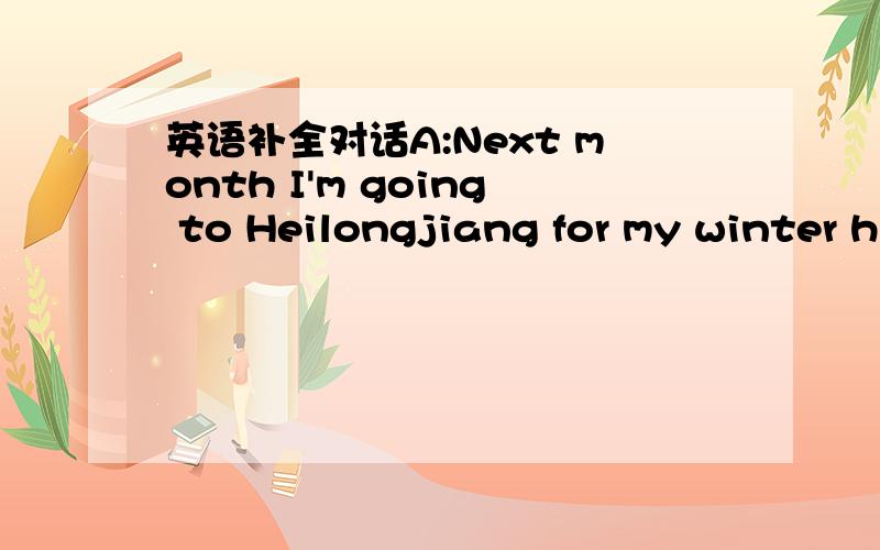 英语补全对话A:Next month I'm going to Heilongjiang for my winter h