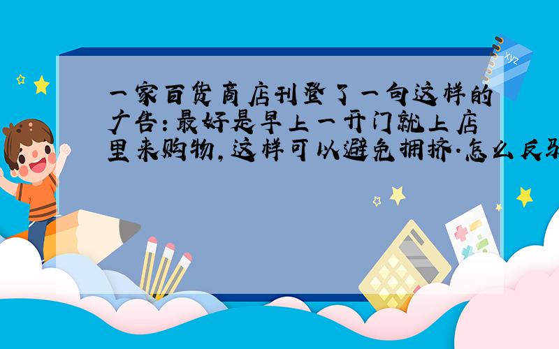 一家百货商店刊登了一句这样的广告：最好是早上一开门就上店里来购物,这样可以避免拥挤.怎么反驳?