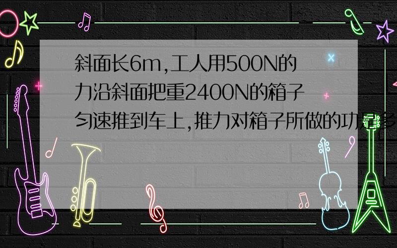 斜面长6m,工人用500N的力沿斜面把重2400N的箱子匀速推到车上,推力对箱子所做的功是多少焦