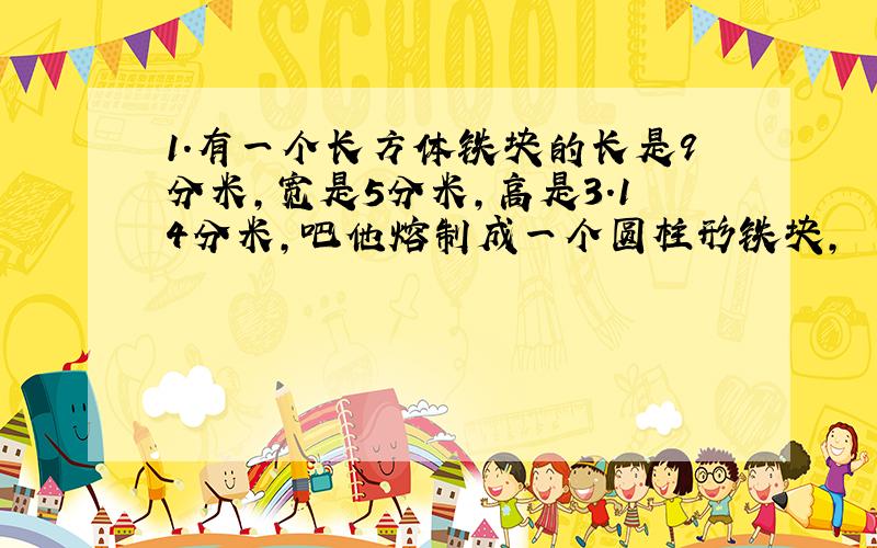 1.有一个长方体铁块的长是9分米,宽是5分米,高是3.14分米,吧他熔制成一个圆柱形铁块,