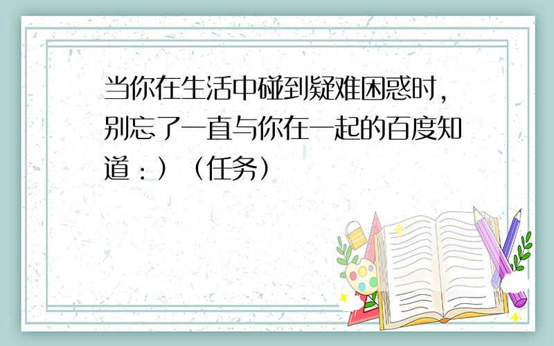 当你在生活中碰到疑难困惑时,别忘了一直与你在一起的百度知道：）（任务）