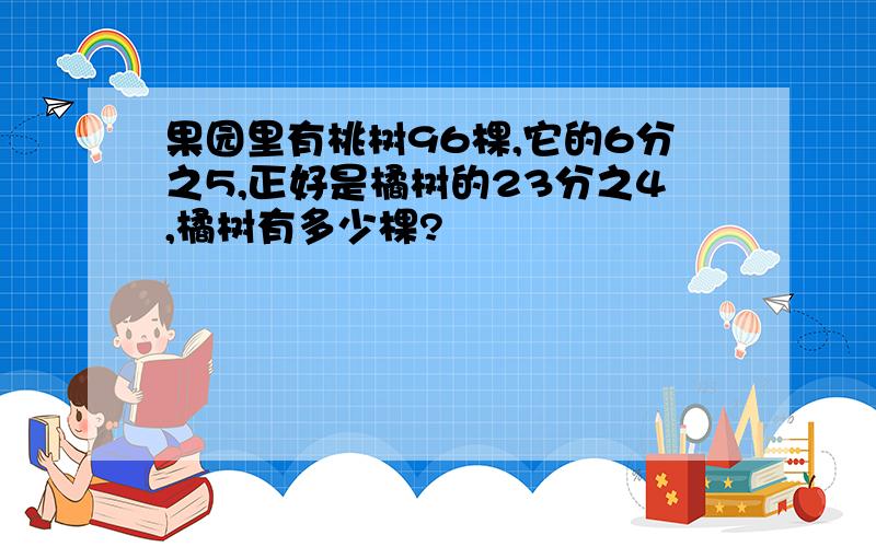 果园里有桃树96棵,它的6分之5,正好是橘树的23分之4,橘树有多少棵?