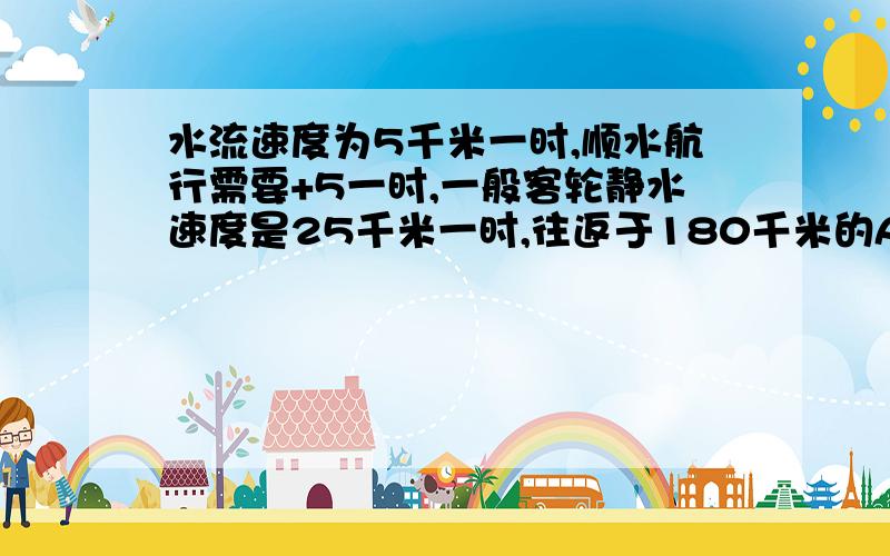 水流速度为5千米一时,顺水航行需要+5一时,一般客轮静水速度是25千米一时,往返于180千米的AB地,