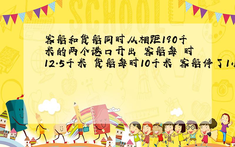 客船和货船同时从相距190千米的两个港口开出 客船每 时12.5千米 货船每时10千米 客船停了1小时 两船各行