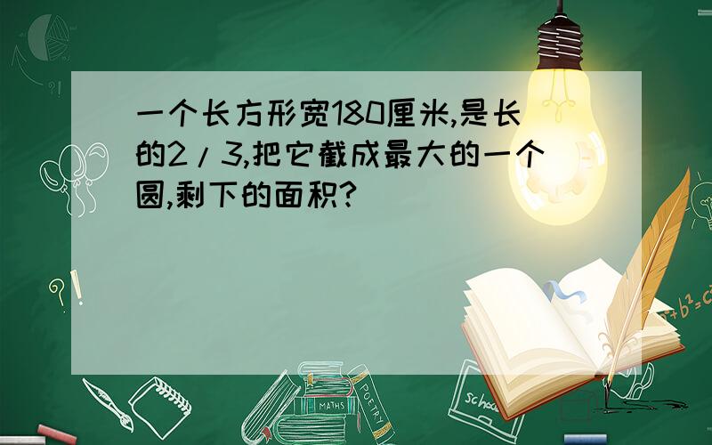 一个长方形宽180厘米,是长的2/3,把它截成最大的一个圆,剩下的面积?