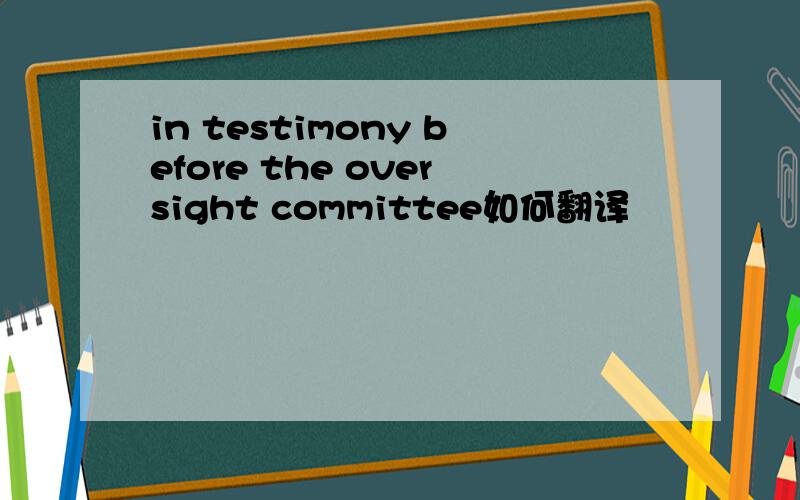 in testimony before the oversight committee如何翻译