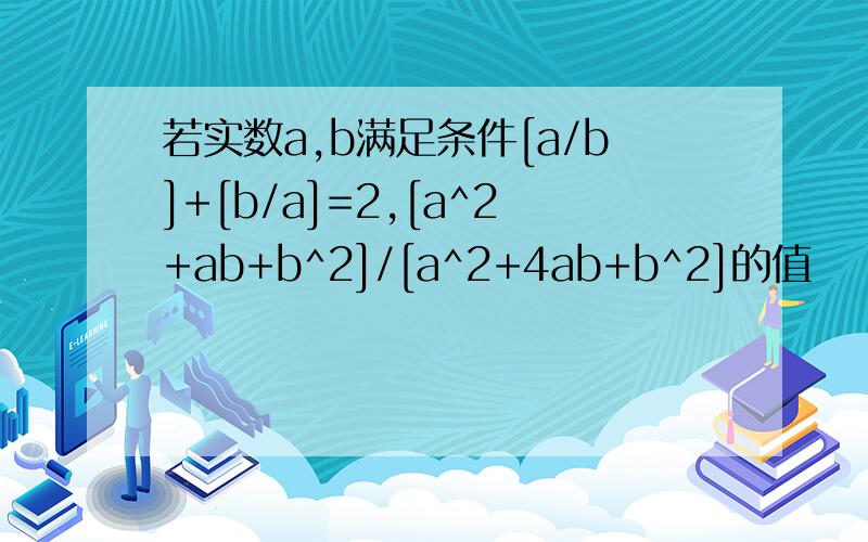 若实数a,b满足条件[a/b]+[b/a]=2,[a^2+ab+b^2]/[a^2+4ab+b^2]的值